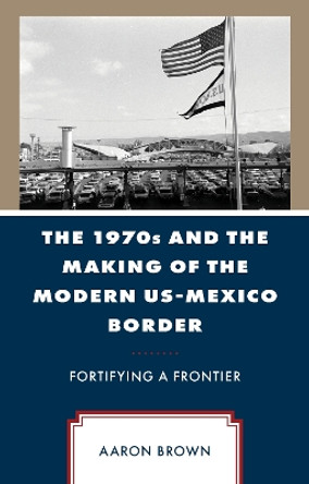 The 1970s and the Making of the Modern US-Mexico Border: Fortifying a Frontier Aaron Brown 9781666950663