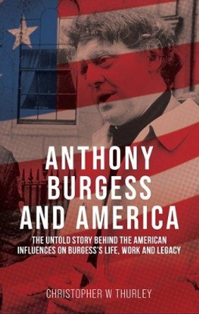 Anthony Burgess and America: The Untold Story Behind the American Influences on Burgess’s Life, Work and Legacy Christopher W Thurley 9781526174147