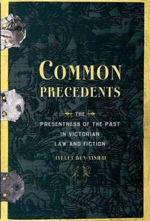 Common Precedents: The Presentness of the Past in Victorian Law and Fiction by Ayelet Ben-Yishai