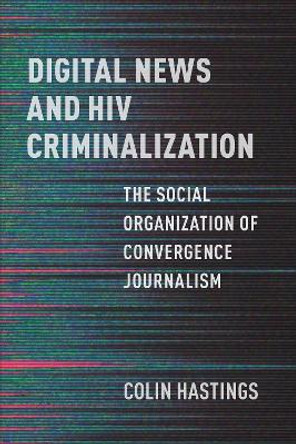 Digital News and HIV Criminalization: The Social Organization of Convergence Journalism Colin Hastings 9781487559908