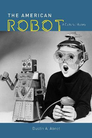 The American Robot: A Cultural History by Dustin A Abnet