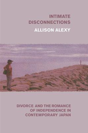 Intimate Disconnections: Divorce and the Romance of Independence in Contemporary Japan by Allison Alexy