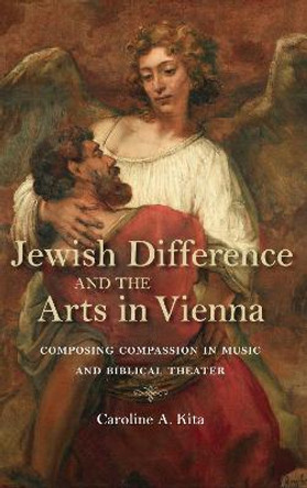 Jewish Difference and the Arts in Vienna: Composing Compassion in Music and Biblical Theater by Caroline A. Kita