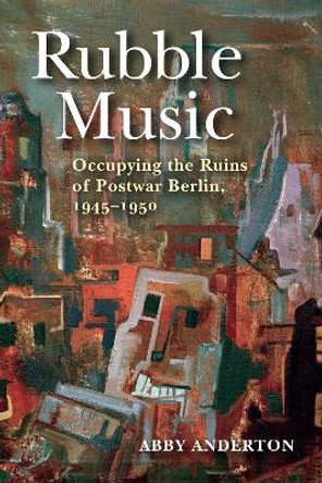 Rubble Music: Occupying the Ruins of Postwar Berlin, 1945-1950 by Abby Anderton