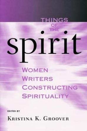 Things of the Spirit: Women Writers Constructing Spirituality by Kristina K. Groover