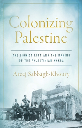 Colonizing Palestine: The Zionist Left and the Making of the Palestinian Nakba Areej Sabbagh-Khoury 9781503642041