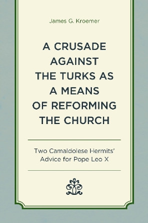 A Crusade Against the Turks as a Means of Reforming the Church: Two Camaldolese Hermits' Advice for Pope Leo X James G. Kroemer 9781498556231