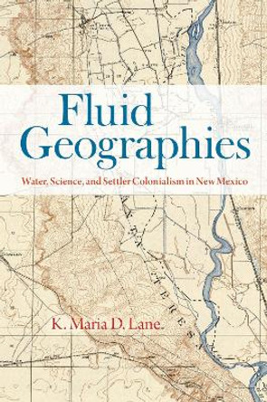 Fluid Geographies: Water, Science, and Settler Colonialism in New Mexico K. Maria D. Lane 9780226294827