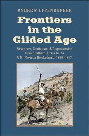 Frontiers in the Gilded Age: Adventure, Capitalism, and Dispossession from Southern Africa to the U.S.-Mexican Borderlands, 1880-1917 by Andrew Offenburger