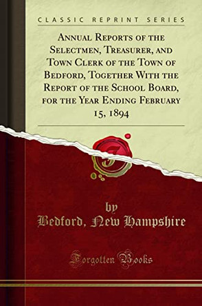 Annual Reports of the Selectmen, Treasurer, and Town Clerk of the Town of Bedford, Together with the Report of the School Board, for the Year Ending February 15, 1894 (Classic Reprint) by Bedford, New Hampshire 9780243219643 [USED COPY]