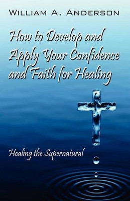 How to Develop and Apply Your Confidence and Faith for Healing: Healing the Supernatural by William A Anderson 9781432769765