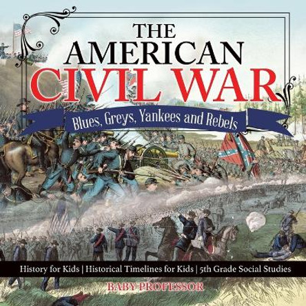 The American Civil War - Blues, Greys, Yankees and Rebels. - History for Kids Historical Timelines for Kids 5th Grade Social Studies by Baby Professor 9781541916593