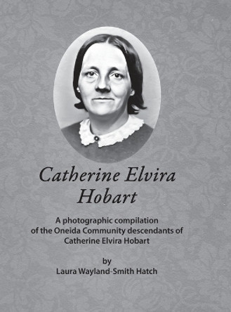Catherine Elvira Hobart: A photographic compilation of the Oneida Community descendants of Catherine Elvira Hobart by Laura Wayland-Smith Hatch 9781387667345