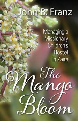 The Mango Bloom: Managing a Missionary Children's Hostel in Zaire by John B Franz 9781478734208