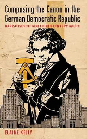 Composing the Canon in the German Democratic Republic: Narratives of Nineteenth-Century Music by Elaine Kelly 9780199998098