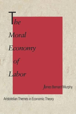 The Moral Economy of Labor: Aristotelian Themes in Economic Theory by James Bernard Murphy 9780300054064
