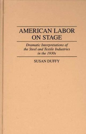 American Labor on Stage: Dramatic Interpretations of the Steel and Textile Industries in the 1930s by Susan Duffy 9780313298615