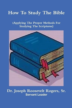 How To Study The Bible (Applying The Proper Methods For Studying And Understanding The Scriptures by Dr Joseph Roosevelt Rogers, Sr 9780359187874