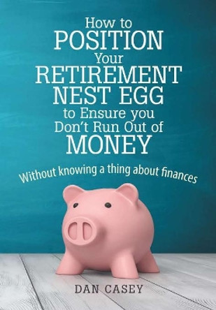 How to Position Your Retirement Nest Egg to Ensure You Don't Run Out of Money: Without Knowing a Thing about Finances by Dan Casey 9780359254385