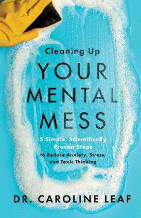Cleaning Up Your Mental Mess: 5 Simple, Scientifically Proven Steps to Reduce Anxiety, Stress, and Toxic Thinking by Dr. Caroline Leaf