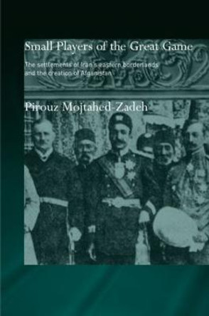 The Small Players of the Great Game: The Settlement of Iran's Eastern Borderlands and the Creation of Afghanistan by Pirouz Mojtahed-Zadeh