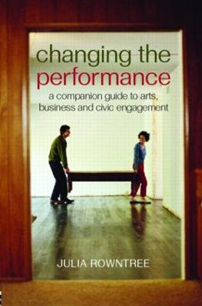 Changing the Performance: A Companion Guide to Arts, Business and Civic Engagement by Julia Rowntree