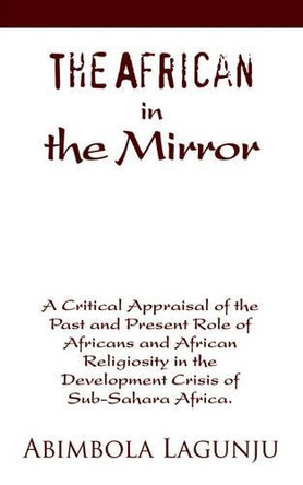 The African in the Mirror: A Critical Appraisal of the Past and Present Role of Africans and African Religiosity in the Development Crisis of Sub by Abimbola Lagunju 9780595348190