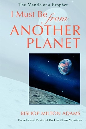 I Must Be From Another Planet: The Mantle Of A Prophet by Bishop Milton Adams 9780595402007