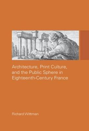 Architecture, Print Culture and the Public Sphere in Eighteenth-Century France by Richard Wittman