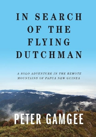 In Search of The Flying Dutchman: A solo adventure in the remote mountains of Papua New Guinea by Peter Gamgee 9780645022223