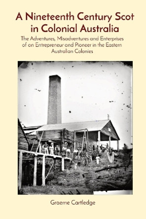 A Nineteenth Century Scot in Colonial Australia: The Adventures, Misadventures and Enterprises of an Entrepreneur and Pioneer in the Eastern Australian Colonies by Graeme S Cartledge 9780645836202