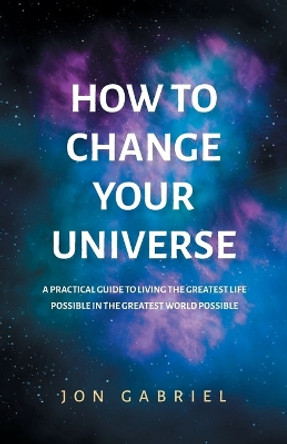 How to Change Your Universe: A practical guide to living the greatest life possible - in the greatest world possible by Jon Gabriel 9780646833941