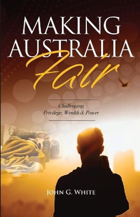 Making Australia Fair: Challenging Privilege, Wealth and Power by John G White 9780648861294