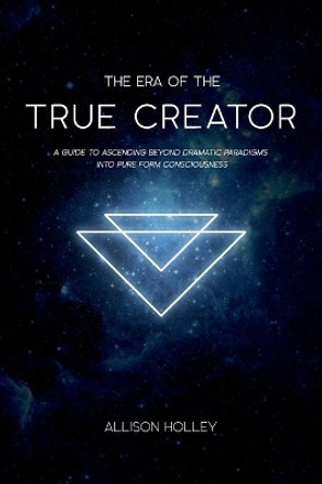 The Era of the True Creator: A Guide to Ascending Beyond Dramatic Paradigms Into Pure Form Consciousness by Allison Holley 9780692132500