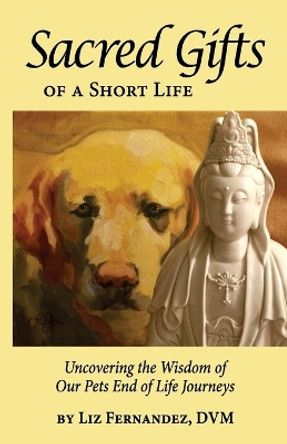 Sacred Gifts Of A Short Life: Uncovering The Wisdom Of Our Pets End Of Life Journeys by Elizabeth Ann Fernandez 9780692190531