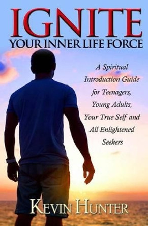 Ignite Your Inner Life Force: A Spiritual Introduction Guide for Teenagers, Young Adults, Your True Self and All Enlightened Seekers by Kevin Hunter 9780692555033