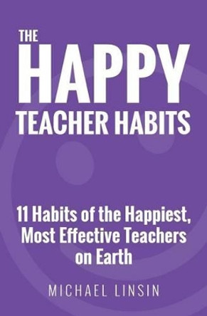 The Happy Teacher Habits: 11 Habits of the Happiest, Most Effective Teachers on Earth by Michael Linsin 9780692659243
