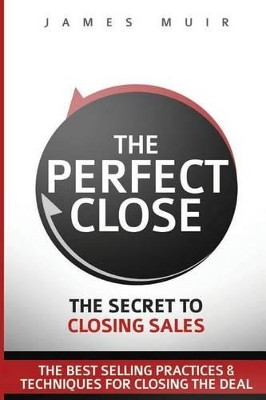 The Perfect Close: The Secret to Closing Sales - The Best Selling Practices & Techniques for Closing the Deal by James M Muir 9780692689103