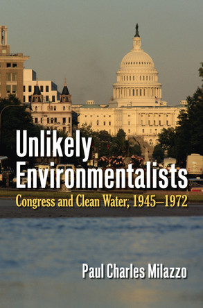 Unlikely Environmentalists: Congress and Clean Water, 1945–1972 by Paul Charles Milazzo 9780700622382