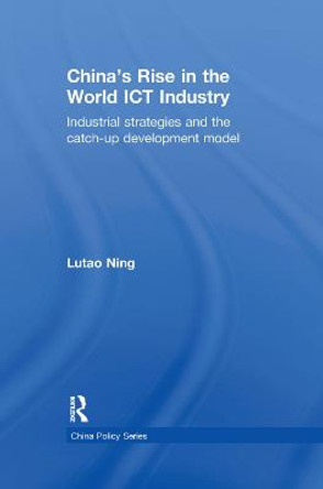 China's Rise in the World ICT Industry: Industrial Strategies and the Catch-Up Development Model by Lutao Ning