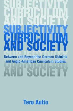 Subjectivity, Curriculum, and Society: Between and Beyond the German Didaktik and Anglo-American Curriculum Studies by Tero Autio