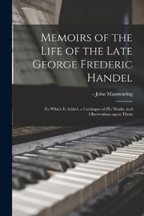 Memoirs of the Life of the Late George Frederic Handel: to Which is Added, a Catalogue of His Works, and Observations Upon Them by John -1807 Mainwaring 9781013812699