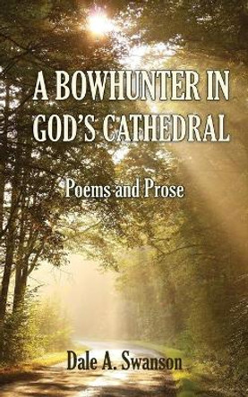 A Bowhunter in God's Cathedral: Poems and Prose by Dale A Swanson 9780986326790