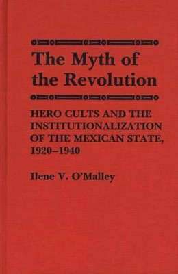 The Myth of Revolution: Hero Cults and the Institutionalization of the Mexican State, 1920-1940 by Ilene. V. O'Malley 9780313251849