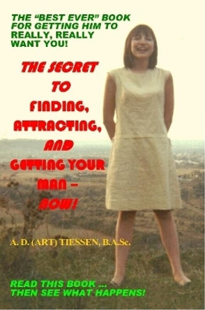 THE Secret to Finding, Attracting, and Getting Your Man - Now! by A. D. (ART) Tiessen B.A.Sc. 9780557024506