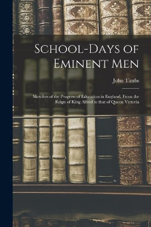 School-days of Eminent Men: Sketches of the Progress of Education in England, From the Reign of King Alfred to That of Queen Victoria by John 1801-1875 Timbs 9781014159625