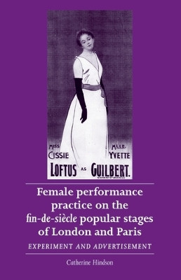 Female Performance Practice on the Fin-De-SieCle Popular Stages of London and Paris: Experiment and Advertisement by Catherine Hindson 9780719090141