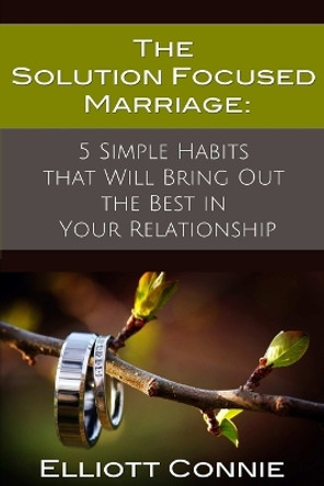 The Solution Focused Marriage: 5 Simple Habits That Will Bring Out the Best in Your Relationship by Psychotherapist Elliott Connie 9780578126999