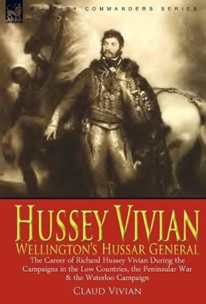 Hussey Vivian: Wellington's Hussar General: the Career of Richard Hussey Vivian During the Campaigns in the Low Countries, the Peninsular War & the Waterloo Campaign of 1815 by Claud Vivian 9780857060662