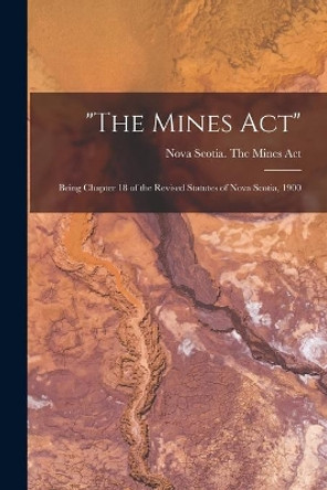 The Mines Act [microform]: Being Chapter 18 of the Revised Statutes of Nova Scotia, 1900 by Nova Scotia the Mines Act 9781013662713